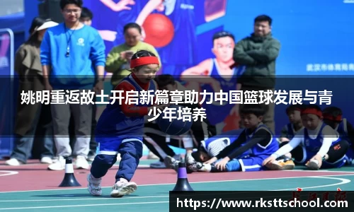 姚明重返故土开启新篇章助力中国篮球发展与青少年培养
