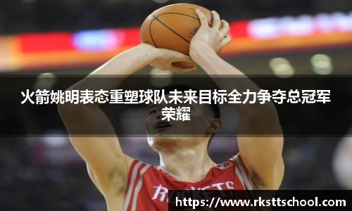 火箭姚明表态重塑球队未来目标全力争夺总冠军荣耀